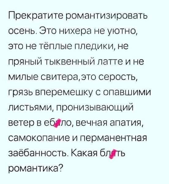 Прекратите романтизировать осень. Это нихера не уютно, это не тёплые пледики, не пряный тыквенный латте и не милые свитера, это серость, грязь вперемешку с опавшими листьями, пронизывающий ветер в ебало, вечная апатия, самокопание и перманентная заёбанность. Какая блять романтика?