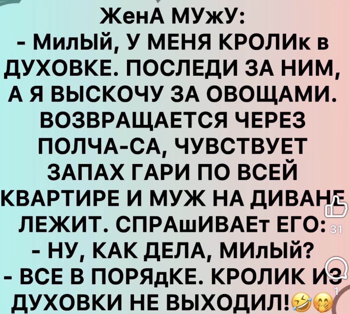 Жена мужу: Милый, у меня кролик в духовке. Последи за ним, а я выскочу за овощами. Возвращается через полчаса, чувствует запах гари по всей квартире и муж на диване лежит. Спрашивает его: - Ну, как дела, милый? - Все в порядке. Кролик из духовки не выходил!