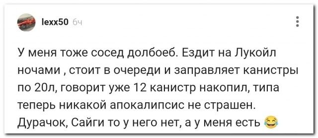 У меня тоже сосед долбоеб. Ездит на Лукойл ночами, стоит в очереди и заправляет канистры по 20л, говорит уже 12 канистр накопил, типа теперь никакой апокалипсис не страшен. Дурачок, Сайги то у него нет, а у меня есть 😂