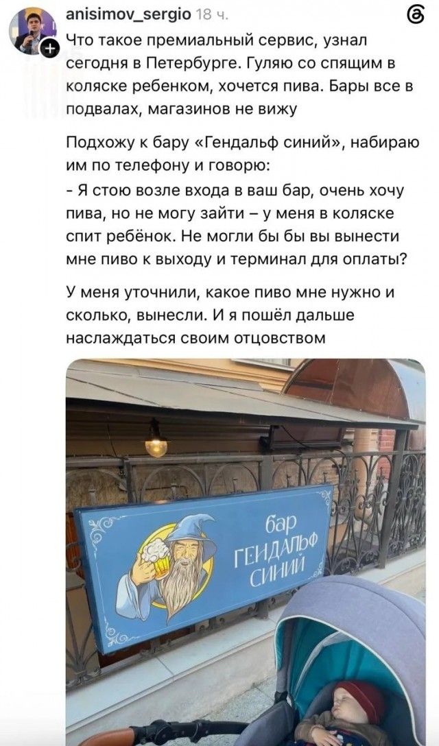 anisimov_sergio 18 ч. Что такое премиальный сервис, узнал сегодня в Петербурге. Гуляю со спящим в коляске ребенком, хочется пива. Бары все в подвалах, магазинов не вижу. Подхожу к бару «Гендальф синий», набираю им по телефону и говорю: - Я стою возле входа в ваш бар, очень хочу пива, но не могу зайти – у меня в коляске спит ребёнок. Не могли бы вы