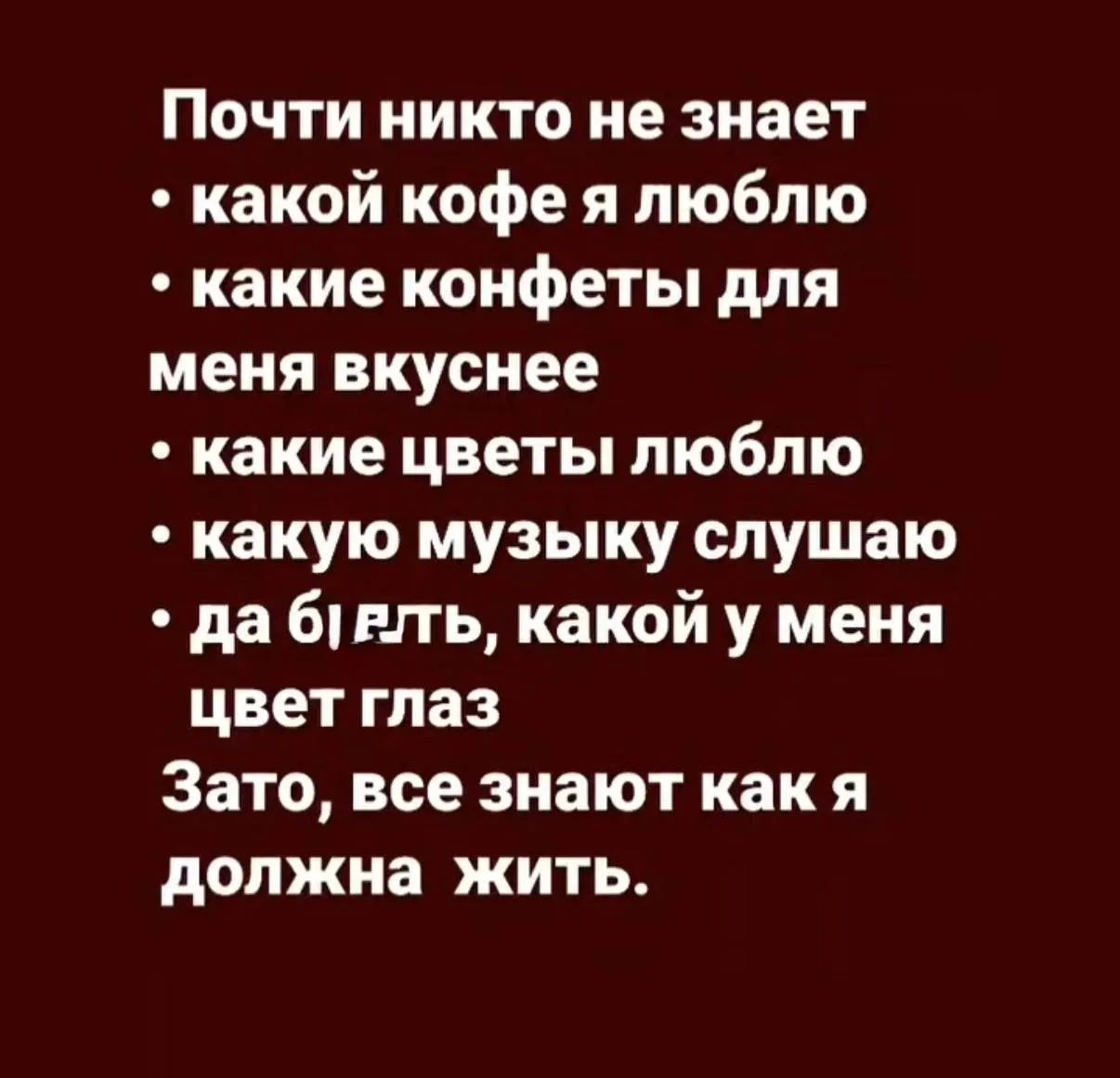 Почти никто не знает
• какой кофе я люблю
• какие конфеты для меня вкуснее
• какие цветы люблю
• какую музыку слушаю
• да бл*ть, какой у меня цвет глаз
Зато, все знают как я должна жить.