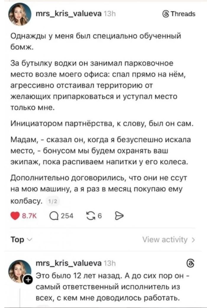 Однажды у меня был специально обученный бомж. За бутылку водки он занимал парковочное место возле моего офиса: спал прямо на нём, агрессивно отстаивал территорию от желающих припарковаться и уступал место только мне. Инициатором партнёрства, к слову, был он сам. Мадам, - сказал он, когда я безуспешно искала место, - бонусом мы будем охранять ваш