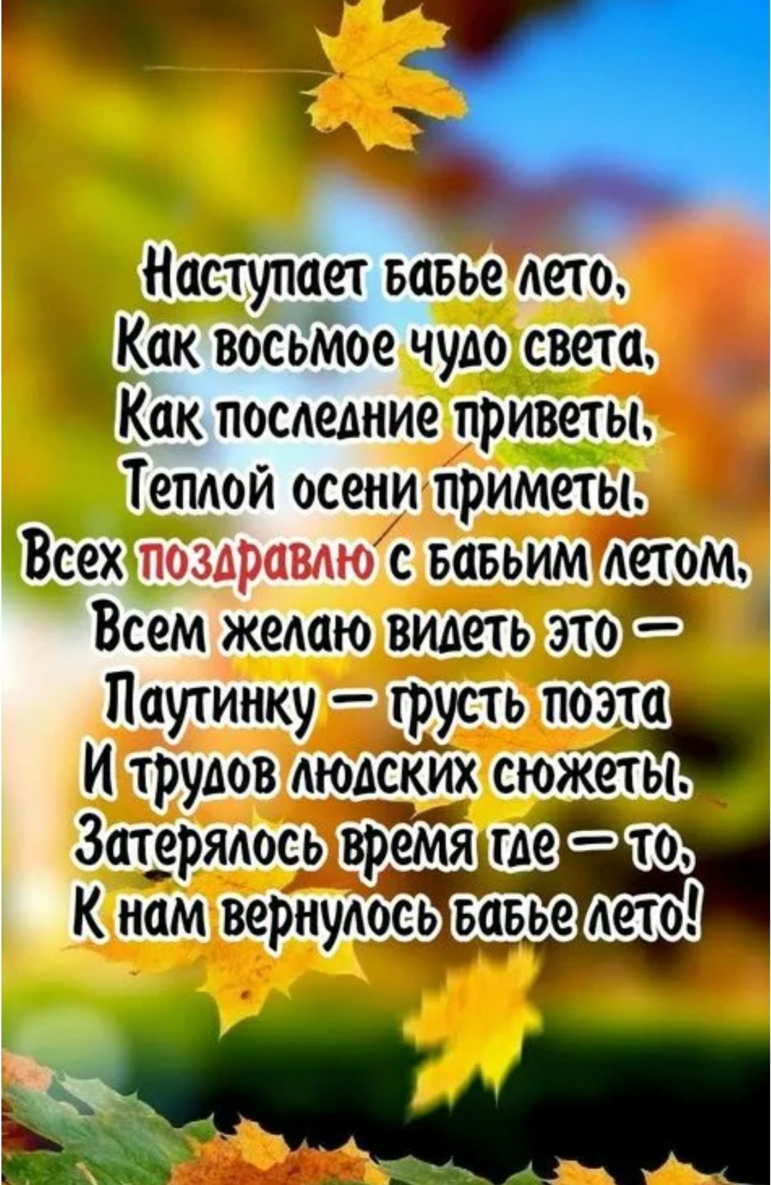 Наступает бабье лето, Как восьмое чудо света, Как последние приветы, Теплой осени приметы. Всех поздравлю с бабьим летом, Всем желаю видеть это — Паутинку — грусть поэта И трудов людских сюжеты. Затерялось время где-то, К нам вернулось бабье лето!