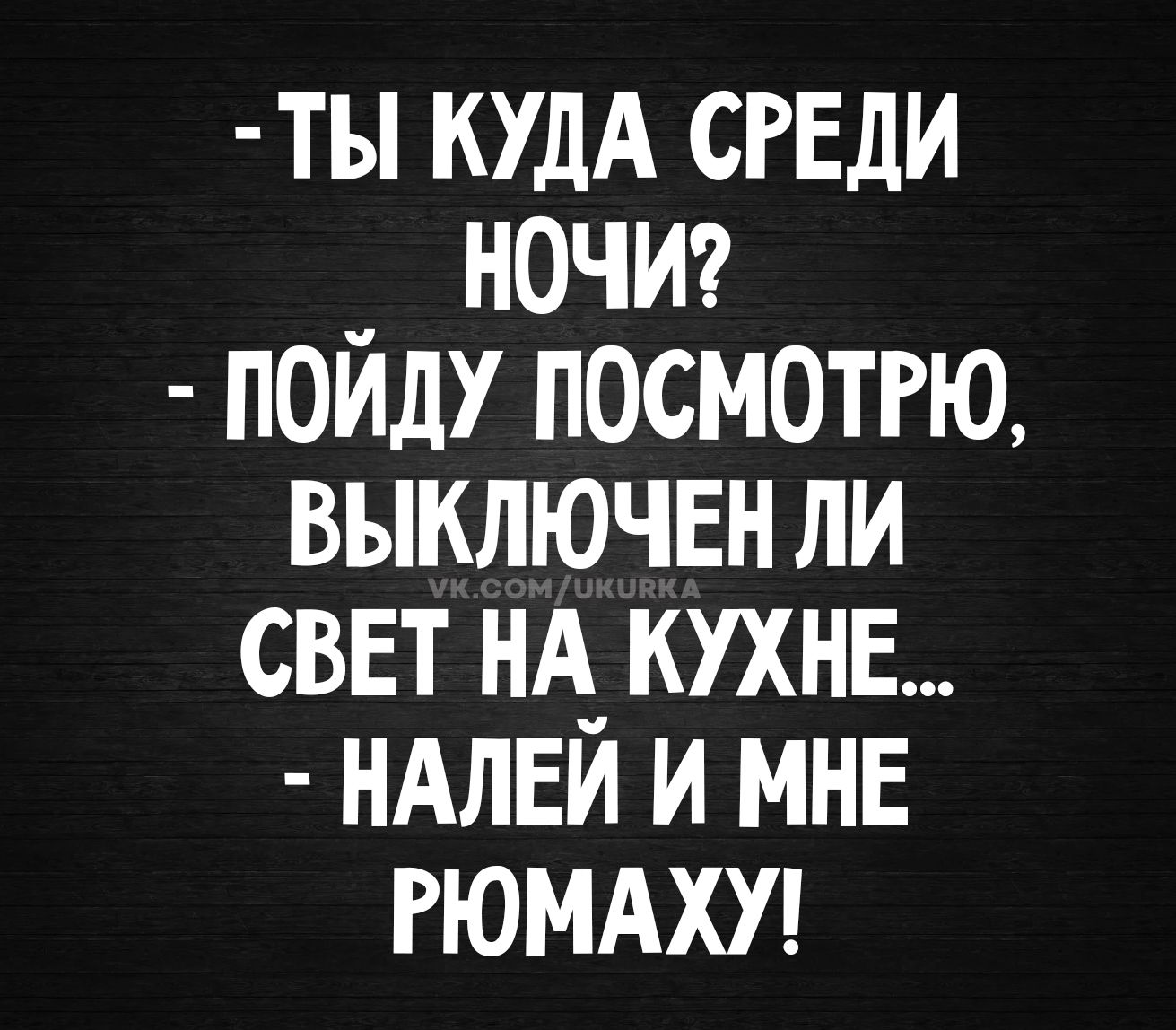 ТЫ КУДА СРЕДИ НОЧИ? ПОЙДУ ПОСМОТРЮ, ВЫКЛЮЧЕН ЛИ СВЕТ НА КУХНЕ... НАЛЕЙ И МНЕ РЮМАХУ!