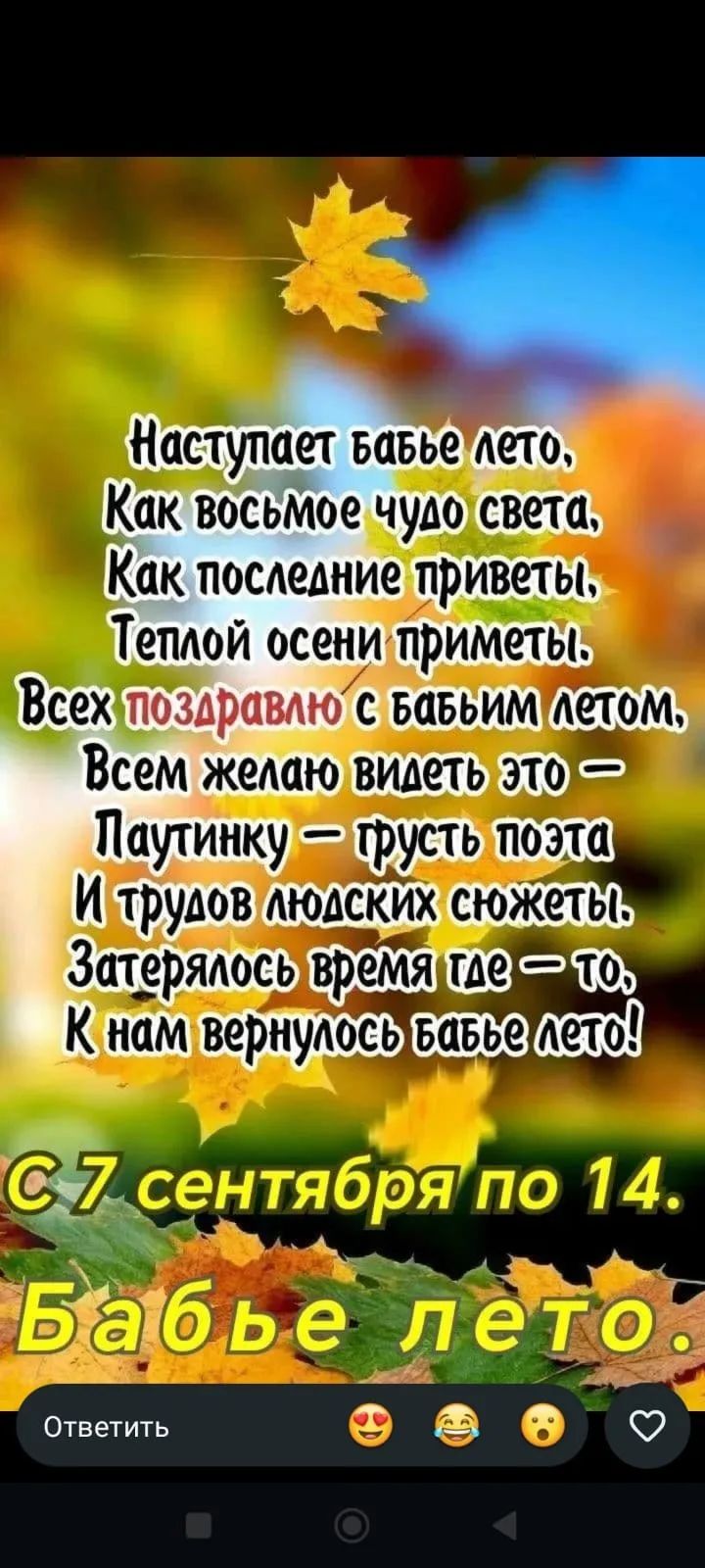 Наступает бабье лето, Как восьмое чудо света, Как последние приветы, Теплой осени приметы. Всех поздравлю с бабьим летом, Всем желаю видеть это — Паутинку — грусть поэта И трудов людских сюжеты. Затерялось время где-то, К нам вернулось бабье лето! С 7 сентября по 14. Бабье лето.