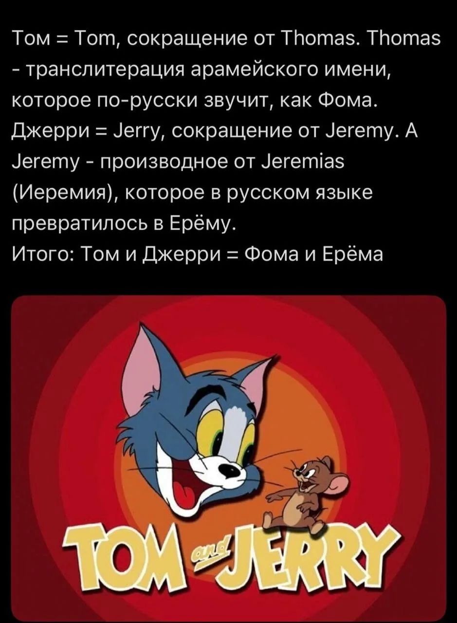 Том = Tom, сокращение от Thomas. Thomas - транслитерация арамейского имени, которое по-русски звучит, как Фома. Джерри = Jerry, сокращение от Jeremy. А Jeremy - производное от Jeremias (Иеремия), которое в русском языке превратилось в Ерёму. Итого: Том и Джерри = Фома и Ерёма. TOM and JERRY
