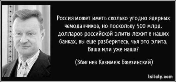 Россия может иметь сколько угодно ядерных чемоданчиков, но поскольку 500 млрд. долларов российской элиты лежит в наших банках, вы еще разберитесь, чья это элита. Ваша или уже наша? (Збигнев Казимеж Бжезинский) tsitaty.com