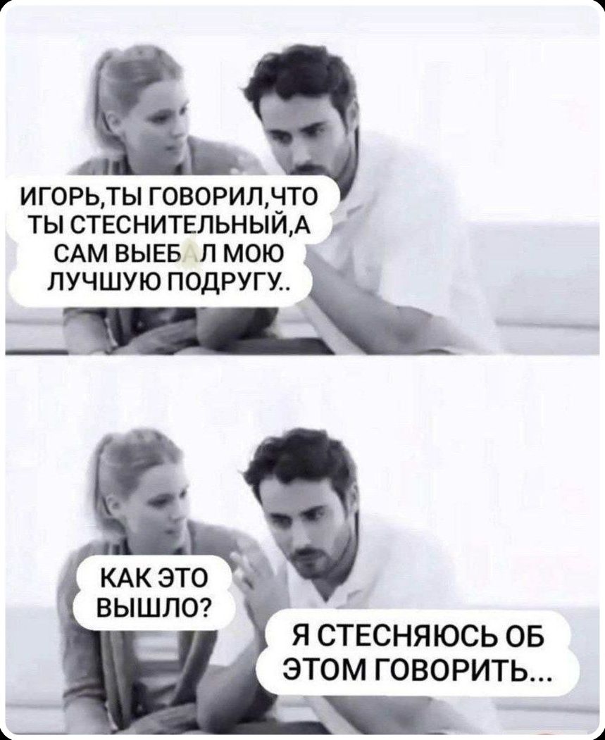 ИГОРЬ, ТЫ ГОВОРИЛ, ЧТО ТЫ СТЕСНИТЕЛЬНЫЙ, А САМ ВЫЕБ АЛ МОЮ ЛУЧШУЮ ПОДРУГУ.. КАК ЭТО ВЫШЛО? Я СТЕСНЯЮСЬ ОБ ЭТОМ ГОВОРИТЬ...