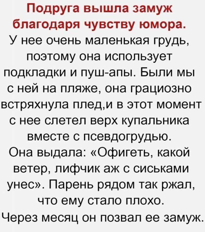 Подруга вышла замуж благодаря чувству юмора. У нее очень маленькая грудь, поэтому она использует подкладки и пуш-апы. Были мы с ней на пляже, она грациозно встряхнула плед, и в этот момент с нее слетел верх купальника вместе с псевдогрудью. Она выдала: «Офигеть, какой ветер, лифчик аж с сиськами унес». Парень рядом так ржал, что ему стало плохо.