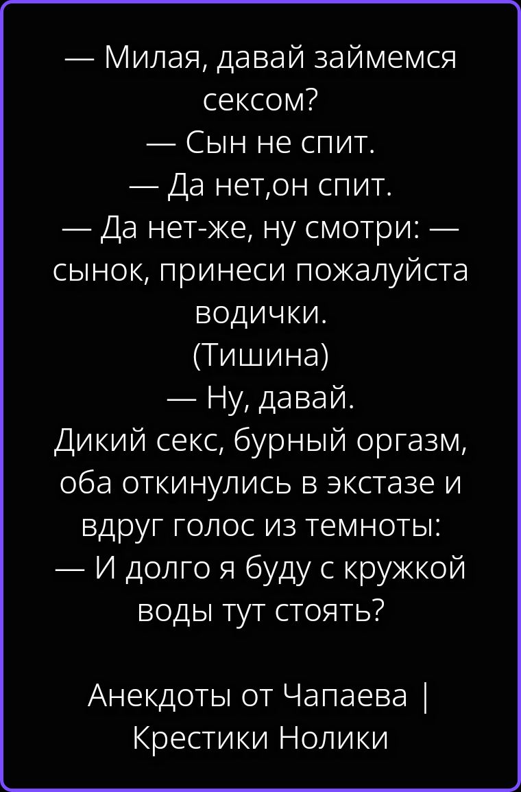 — Милая, давай займемся сексом? — Сын не спит. — Да нет, он спит. — Да нет-же, ну смотри: — сынок, принеси пожалуйста водички. (Тишина) — Ну, давай. Дикий секс, бурный оргазм, оба откинулись в экстазе и вдруг голос из темноты: — И долго я буду с кружкой воды тут стоять? Анекдоты от Чапаева | Крестики Нолики