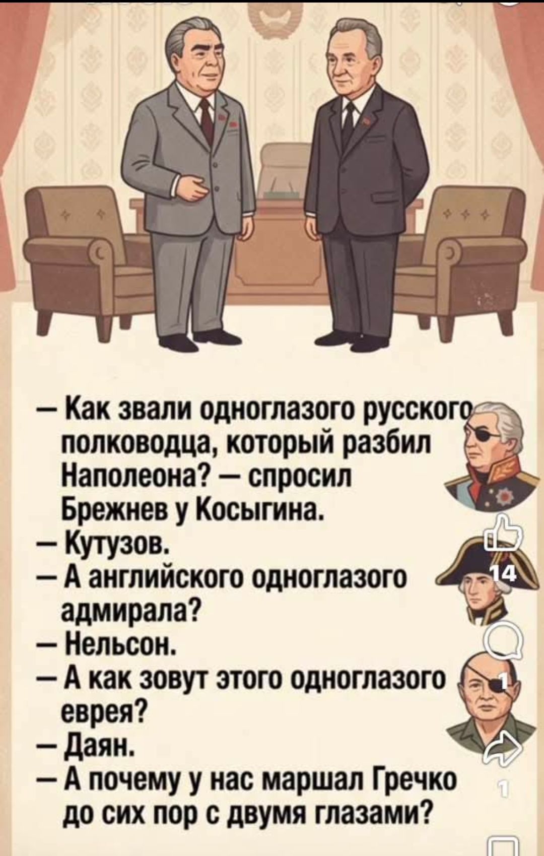 - Как звали одноглазого русского полководца, который разбил Наполеона? — спросил Брежнев у Косыгина. - Кутузов. - А английского одноглазого адмирала? - Нельсон. - А как зовут этого одноглазого еврея? - Даян. - А почему у нас маршал Гречко до сих пор с двумя глазами?