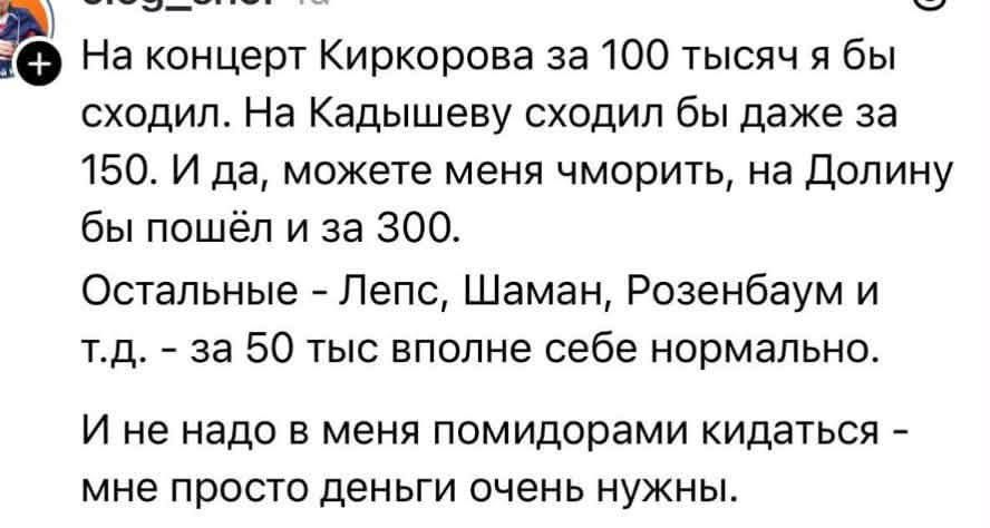 На концерт Киркорова за 100 тысяч я бы сходил. На Кадышеву сходил бы даже за 150. И да, можете меня чморить, на Долину бы пошёл и за 300. Остальные - Лепс, Шаман, Розенбаум и т.д. - за 50 тыс вполне себе нормально. И не надо в меня помидорами кидаться - мне просто деньги очень нужны.