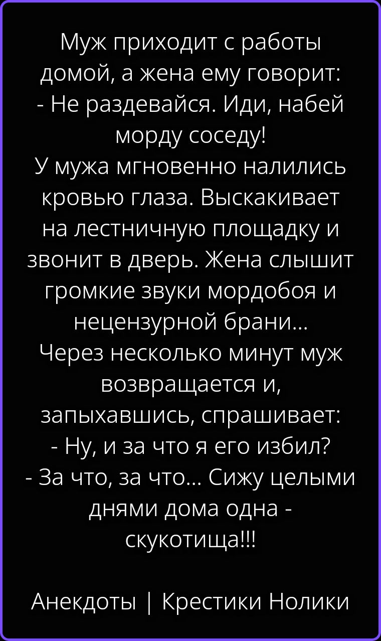 Муж приходит с работы домой, а жена ему говорит: - Не раздевайся. Иди, набей морду соседу! У мужа мгновенно налились кровью глаза. Выскакивает на лестничную площадку и звонит в дверь. Жена слышит громкие звуки мордобоя и нецензурной брани... Через несколько минут муж возвращается и, запыхавшись, спрашивает: - Ну, и за что я его избил? - За что, за