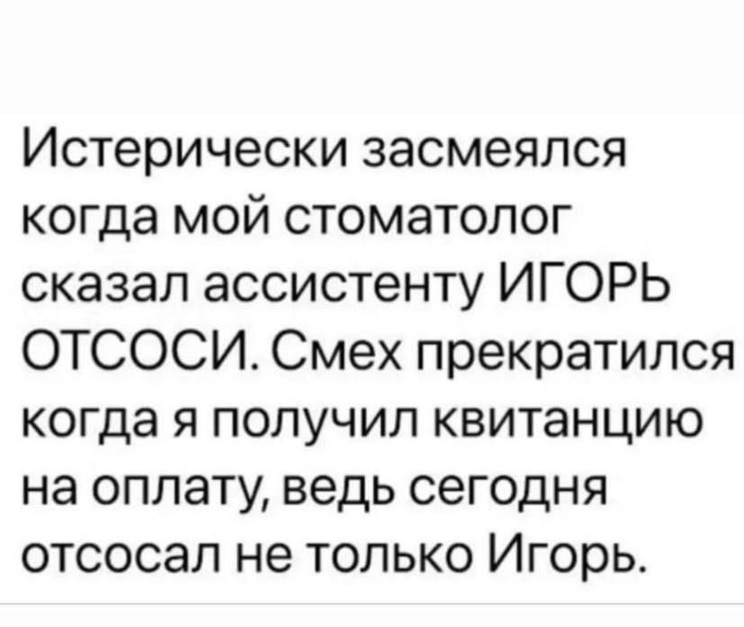 Истерически засмеялся когда мой стоматолог сказал ассистенту ИГОРЬ ОТСОСИ. Смех прекратился когда я получил квитанцию на оплату, ведь сегодня отсосал не только Игорь.