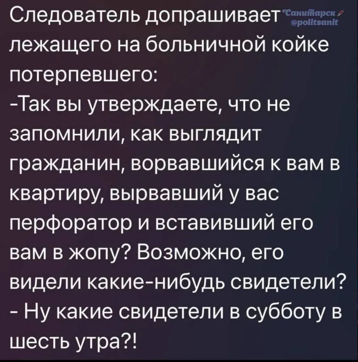 Следователь допрашивает лежащего на больничной койке потерпевшего: -Так вы утверждаете, что не запомнили, как выглядит гражданин, ворвавшийся к вам в квартиру, вырвавший у вас перфоратор и вставивший его вам в жопу? Возможно, его видели какие-нибудь свидетели? - Ну какие свидетели в субботу в шесть утра?!