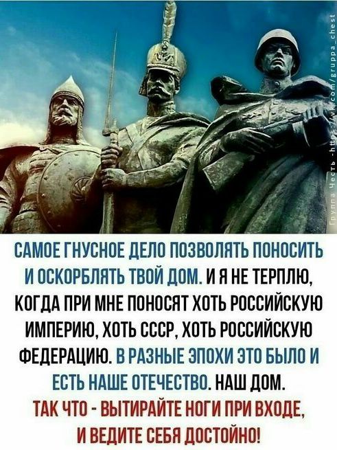 САМОЕ ГНУСНОЕ ДЕЛО ПОЗВОЛЯТЬ ПОНОСИТЬ И ОСКОРБЛЯТЬ ТВОЙ ДОМ. И Я НЕ ТЕРПЛЮ, КОГДА ПРИ МНЕ ПОНОСЯТ ХОТЬ РОССИЙСКУЮ ИМПЕРИЮ, ХОТЬ СССР, ХОТЬ РОССИЙСКУЮ ФЕДЕРАЦИЮ. В РАЗНЫЕ ЭПОХИ ЭТО БЫЛО И ЕСТЬ НАШЕ ОТЕЧЕСТВО. НАШ ДОМ. ТАК ЧТО - ВЫТИРАЙТЕ НОГИ ПРИ ВХОДЕ, И ВЕДИТЕ СЕБЯ ДОСТОЙНО!