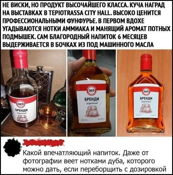 НЕ ВИСКИ, НО ПРОДУКТ ВЫСОЧАЙШЕГО КЛАССА. КУЧА НАГРАД НА ВЫСТАВКАХ В TEPIOTRASSA CITY HALL. ВЫСОКО ЦЕНИТСЯ ПРОФЕССИОНАЛЬНЫМИ ФУНФУРЬЕ. В ПЕРВОМ ВДОХЕ УГАДЫВАЮТСЯ НОТКИ АММИАКА И МАНЯЩИЙ АРОМАТ ПОТНЫХ ПОДМЫШЕК. САМ БЛАГОРОДНЫЙ НАПИТОК 6 МЕСЯЦЕВ ВЫДЕРЖИВАЕТСЯ В БОЧКАХ ИЗ ПОД МАШИННОГО МАСЛА. Какой впечатляющий напиток. Даже от фотографии веет нотками