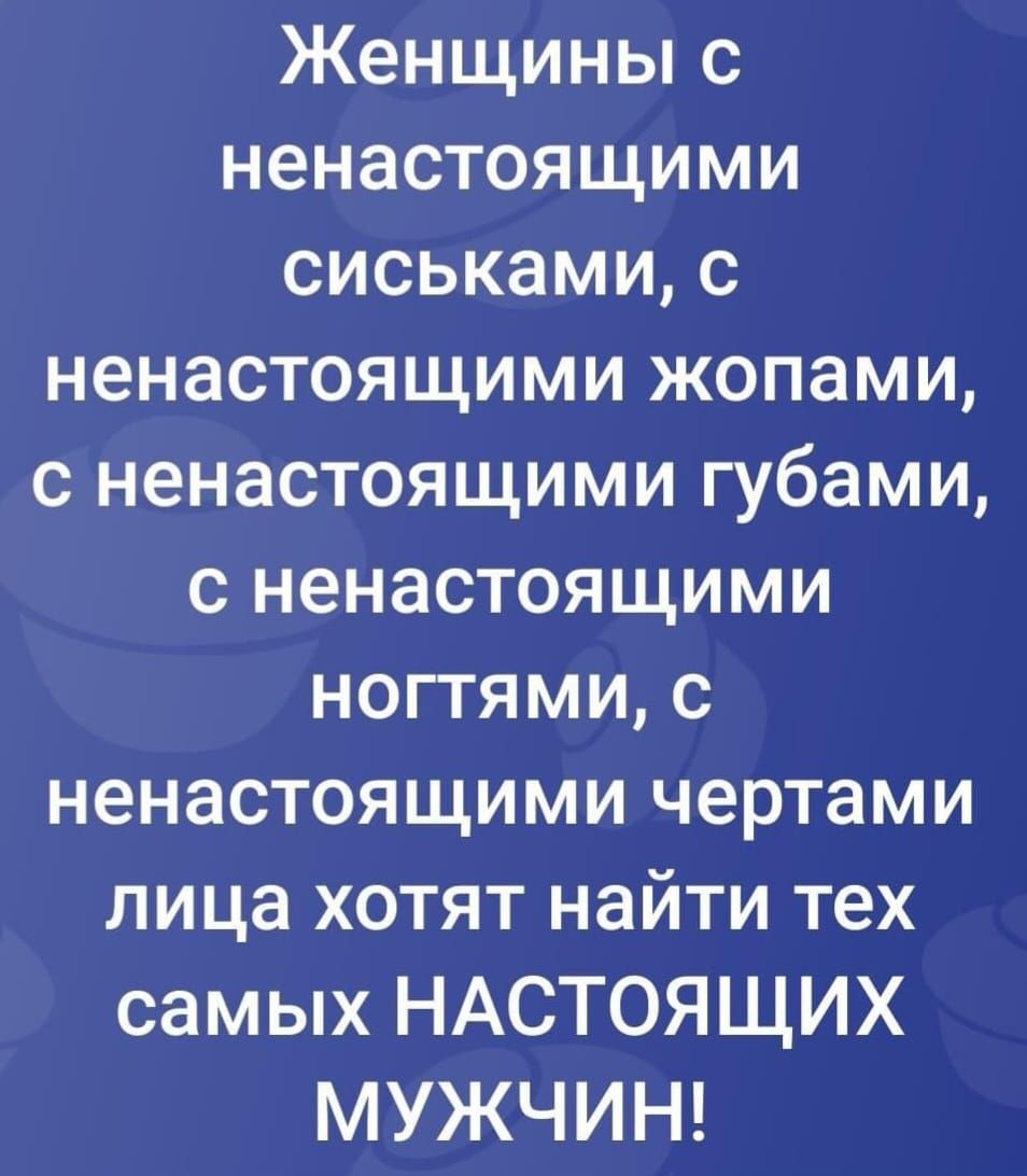 Женщины с ненастоящими сиськами, с ненастоящими жопами, с ненастоящими губами, с ненастоящими ногтями, с ненастоящими чертами лица хотят найти тех самых НАСТОЯЩИХ МУЖЧИН!