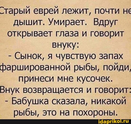 Старый еврей лежит, почти не дышит. Умирает. Вдруг открывает глаза и говорит внуку: - Сынок, я чувствую запах фаршированной рыбы, пойди, принеси мне кусочек. Внук возвращается и говорит: - Бабушка сказала, никакой рыбы, это на похороны.