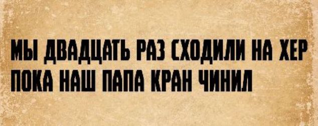 Мы двадцать раз сходили на хер пока наш папа кран чинил