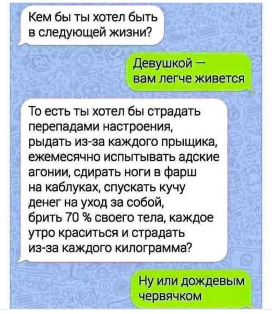 Кем бы ты хотел быть в следующей жизни? Девушкой — вам легче живется. То есть ты хотел бы страдать перепадами настроения, рыдать из-за каждого прыщика, ежемесячно испытывать адские агонии, сдирать ноги в фарш на каблуках, спускать кучу денег на уход за собой, брить 70 % своего тела, каждое утро краситься и страдать из-за каждого килограмма? Ну или