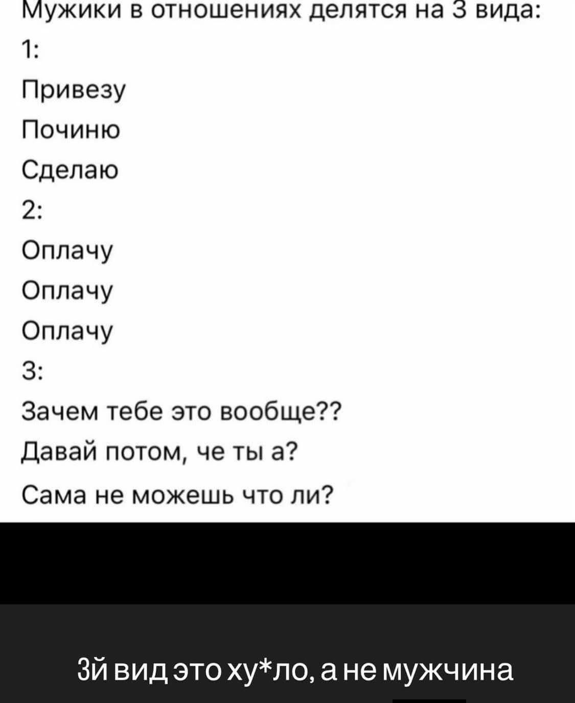 Мужики в отношениях делятся на 3 вида: 1: Привезу Починю Сделаю 2: Оплачу Оплачу Оплачу 3: Зачем тебе это вообще?? Давай потом, че ты а? Сама не можешь что ли? 3й вид это ху*ло, а не мужчина