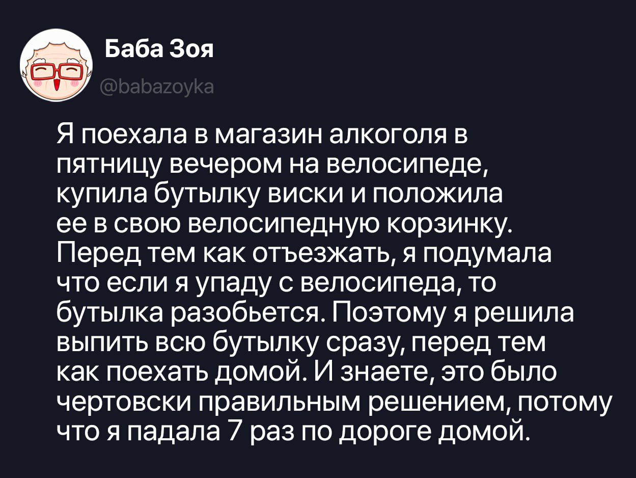 Я поехала в магазин алкоголя в пятницу вечером на велосипеде, купила бутылку виски и положила ее в свою велосипедную корзинку. Перед тем как отъезжать, я подумала что если я упаду с велосипеда, то бутылка разобьется. Поэтому я решила выпить всю бутылку сразу, перед тем как поехать домой. И знаете, это было чертовски правильным решением, потому что