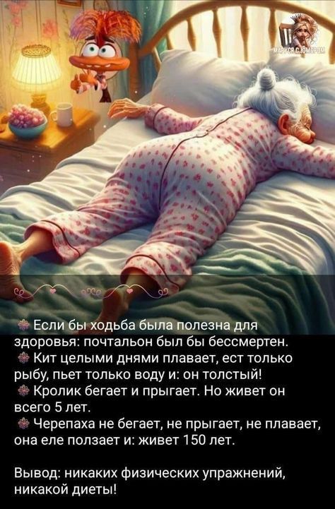 Если бы ходьба была полезна для здоровья: почтальон был бы бессмертен. Кит целыми днями плавает, ест только рыбу, пьет только воду и: он толстый! Кролик бегает и прыгает. Но живет он всего 5 лет. Черепаха не бегает, не прыгает, не плавает, она еле ползает и: живет 150 лет. Вывод: никаких физических упражнений, никакой диеты!