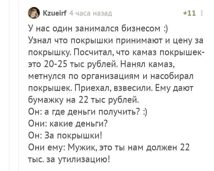 У нас один занимался бизнесом :) Узнал что покрышки принимают и цену за покрышку. Посчитал, что камаз покрышек - это 20-25 тыс рублей. Нанял камаз, метнулся по организациям и насобирал покрышек. Приехал, взвесили. Ему дают бумажку на 22 тыс рублей. Он: а где деньги получить? :) Они: какие деньги? Он: За покрышки! Они ему: Мужик, это ты нам должен