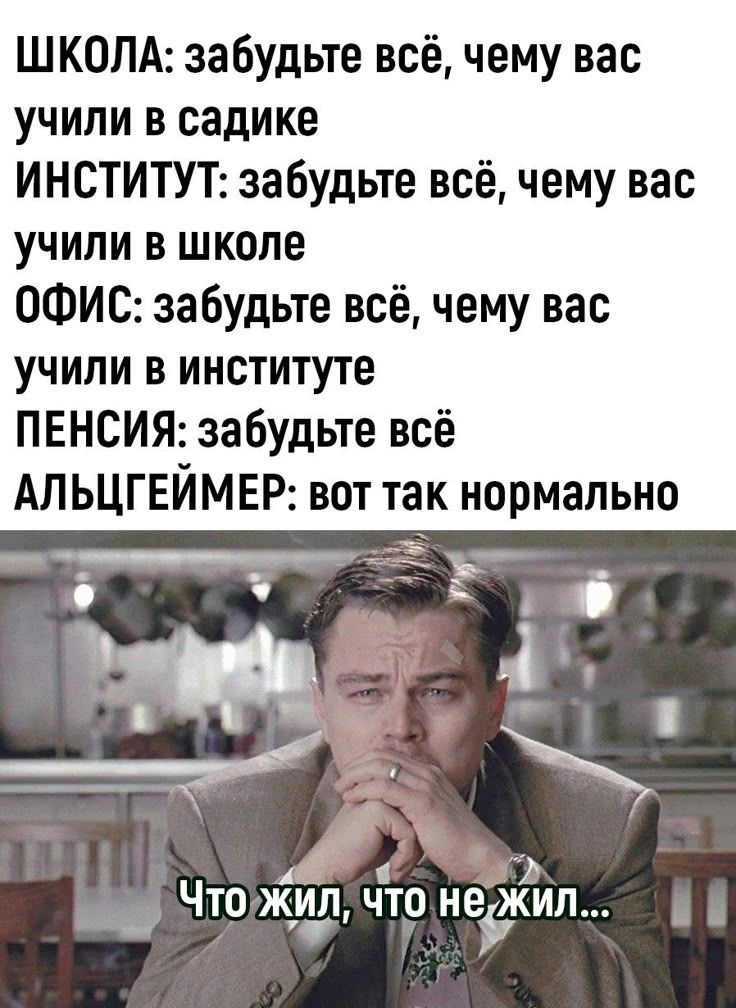 ШКОЛА: забудьте всё, чему вас учили в садике ИНСТИТУТ: забудьте всё, чему вас учили в школе ОФИС: забудьте всё, чему вас учили в институте ПЕНСИЯ: забудьте всё АЛЬЦГЕЙМЕР: вот так нормально Что жил, что не жил...