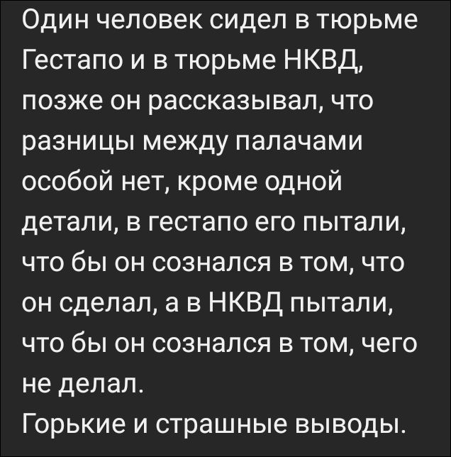 Один человек сидел в тюрьме Гестапо и в тюрьме НКВД, позже он рассказывал, что разницы между палачами особой нет, кроме одной детали, в гестапо его пытали, что бы он сознался в том, что он сделал, а в НКВД пытали, что бы он сознался в том, чего не делал. Горькие и страшные выводы.