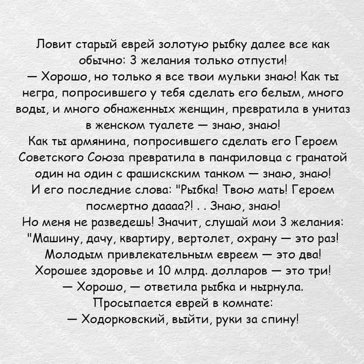 Ловит старый еврей золотую рыбку далее все как обычно: 3 желания только отпусти!
— Хорошо, но только я все твои мульки знаю! Как ты негра, попросившего у тебя сделать его белым, много воды, и много обнаженных женщин, превратила в унитаз в женском туалете — знаю, знаю!
Как ты армянина, попросившего сделать его Героем Советского Союза превратила в