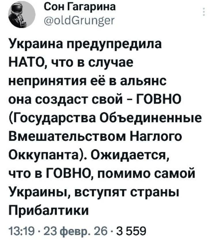 Сон Гагарина @oldGrunger Украина предупредила НАТО, что в случае непринятия её в альянс она создаст свой – ГОВНО (Государства Объединенные Вмешательством Наглого Оккупанта). Ожидается, что в ГОВНО, помимо самой Украины, вступят страны Прибалтики 13:19 · 23 февр. 26 · 3 559