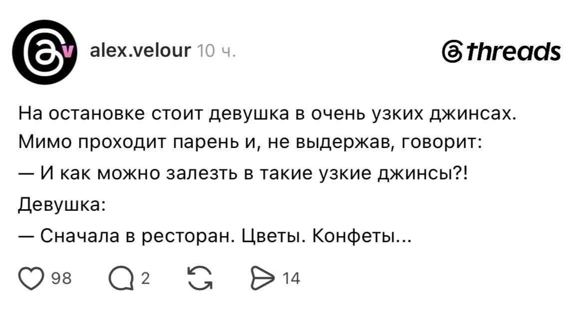 alex.velour 10 ч. threads На остановке стоит девушка в очень узких джинсах. Мимо проходит парень и, не выдержав, говорит: — И как можно залезть в такие узкие джинсы?! Девушка: — Сначала в ресторан. Цветы. Конфеты...