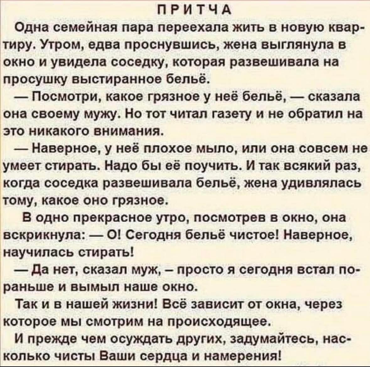 ПРИТЧА
Одна семейная пара переехала жить в новую квартиру. Утром, едва проснувшись, жена выглянула в окно и увидела соседку, которая развешивала на просушку выстиранное бельё.
— Посмотри, какое грязное у неё бельё, — сказала она своему мужу. Но тот читал газету и не обратил на это никакого внимания.
— Наверное, у неё плохое мыло, или она совсем не