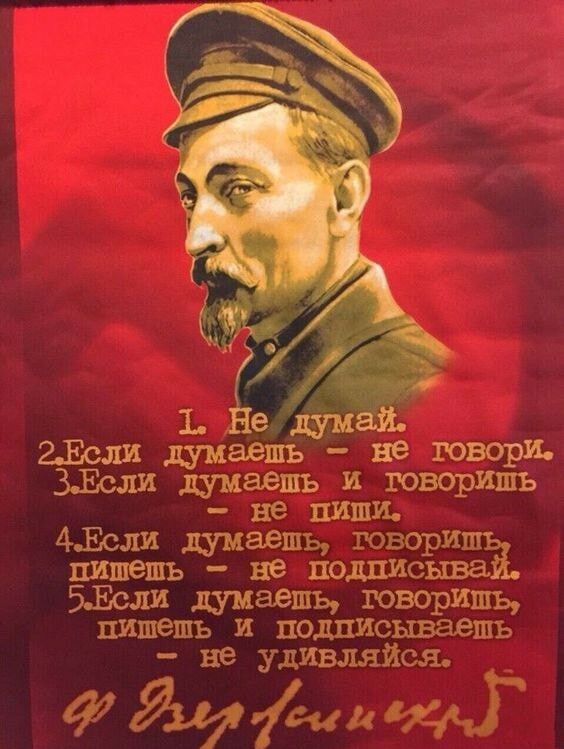 1. Не думай. 2. Если думаешь - не говори. 3. Если думаешь и говоришь - не пиши. 4. Если думаешь, говоришь, пишешь - не подписывай. 5. Если думаешь, говоришь, пишешь и подписываешь - не удивляйся. Ф. Дзержинский