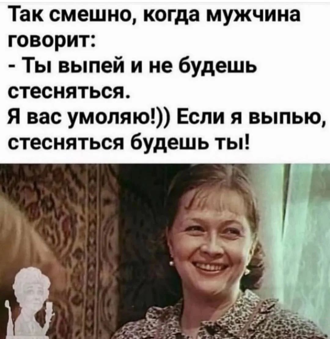Так смешно, когда мужчина говорит: - Ты выпей и не будешь стесняться. Я вас умоляю!)) Если я выпью, стесняться будешь ты!