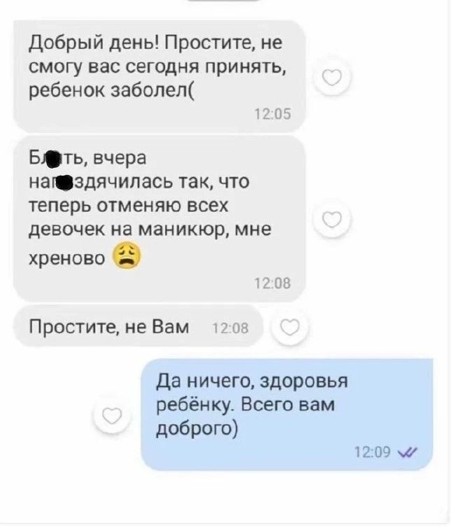 Добрый день! Простите, не смогу вас сегодня принять, ребенок заболел(. Бл*ть, вчера на*здячилась так, что теперь отменяю всех девочек на маникюр, мне хреново 😩. Простите, не Вам. Да ничего, здоровья ребёнку. Всего вам доброго)