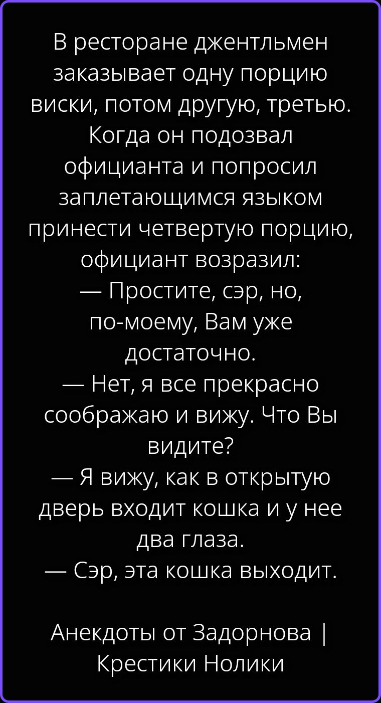 В ресторане джентльмен заказывает одну порцию виски, потом другую, третью. Когда он подозвал официанта и попросил заплетающимся языком принести четвертую порцию, официант возразил: — Простите, сэр, но, по-моему, Вам уже достаточно. — Нет, я все прекрасно соображаю и вижу. Что Вы видите? — Я вижу, как в открытую дверь входит кошка и у нее два