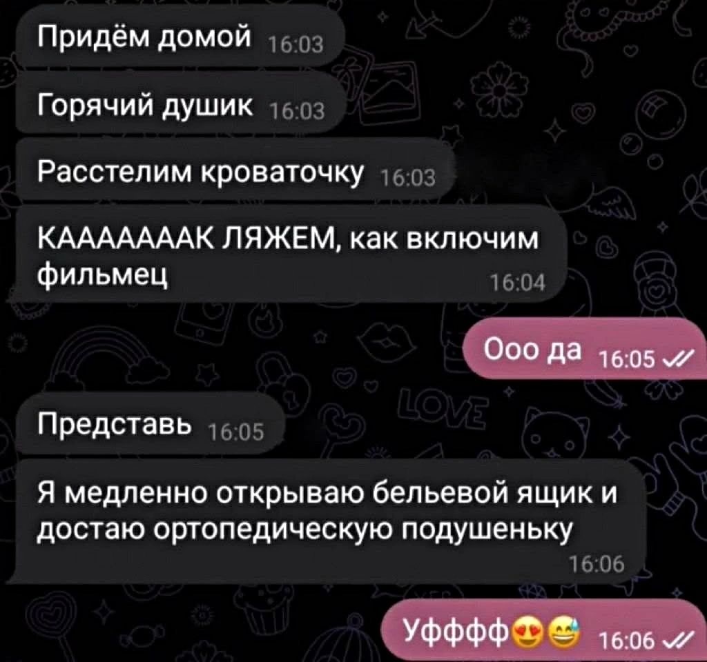 Придём домой 16:03 Горячий душик 16:03 Расстелим кроваточку 16:03 КАAAAAAK ЛЯЖЕМ, как включим фильмец 16:04 Ооо да 16:05 Представь 16:05 Я медленно открываю бельевой ящик и достаю ортопедическую подушеньку 16:06 Уфффф😍😂 16:06