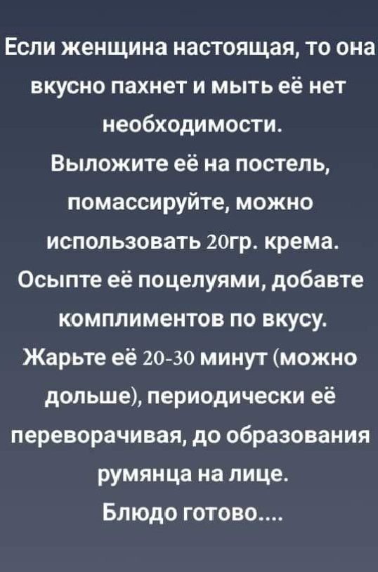 Если женщина настоящая, то она вкусно пахнет и мыть её нет необходимости. Выложите её на постель, помассируйте, можно использовать 20гр. крема. Осыпьте её поцелуями, добавьте комплиментов по вкусу. Жарьте её 20-30 минут (можно дольше), периодически её переворачивая, до образования румянца на лице. Блюдо готово....