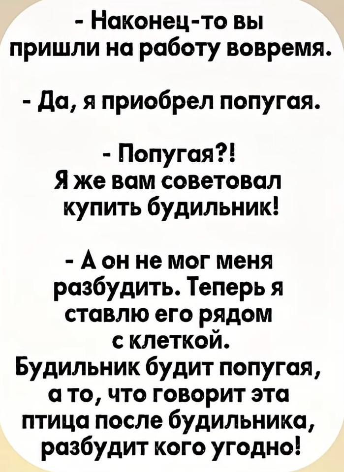 - Наконец-то вы пришли на работу вовремя.
- Да, я приобрел попугая.
- Попугая?! Я же вам советовал купить будильник!
- А он не мог меня разбудить. Теперь я ставлю его рядом с клеткой. Будильник будит попугая, а то, что говорит эта птица после будильника, разбудит кого угодно!