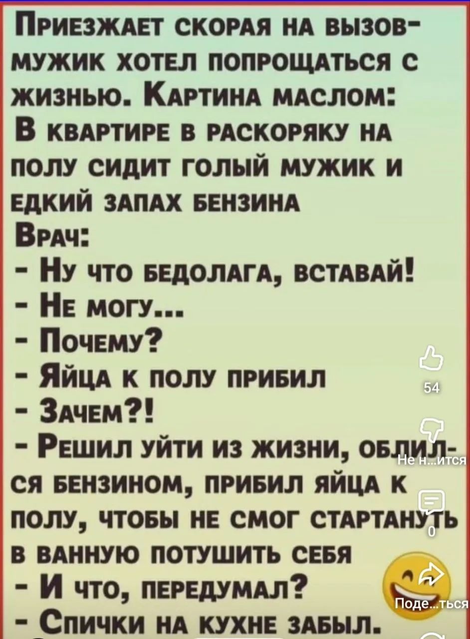 ПРИЕЗЖАЕТ СКОРАЯ НА ВЫЗОВ- МУЖИК ХОТЕЛ ПОПРОЩАТЬСЯ С ЖИЗНЬЮ. КАРТИНА МАСЛОМ: В КВАРТИРЕ В РАСКОРЯКУ НА ПОЛУ СИДИТ ГОЛЫЙ МУЖИК И ЕДКИЙ ЗАПАХ БЕНЗИНА Врач: - Ну что бедолага, вставай! - Не могу... - Почему? - Яйца к полу прибил - Зачем?! - Решил уйти из жизни, облился бензином, прибил яйца к полу, чтобы не смог стартануть в ванную потушить себя - И
