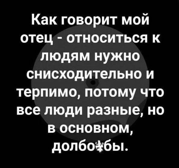 Как говорит мой отец - относиться к людям нужно снисходительно и терпимо, потому что все люди разные, но в основном, долбо**бы.