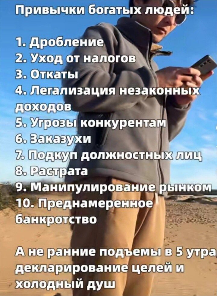 Привычки богатых людей: 1. Дробление 2. Уход от налогов 3. Откаты 4. Легализация незаконных доходов 5. Угрозы конкурентам 6. Заказухи 7. Подкуп должностных лиц 8. Растрата 9. Манипулирование рынком 10. Преднамеренное банкротство. А не ранние подъемы в 5 утра, декларирование целей и холодный душ