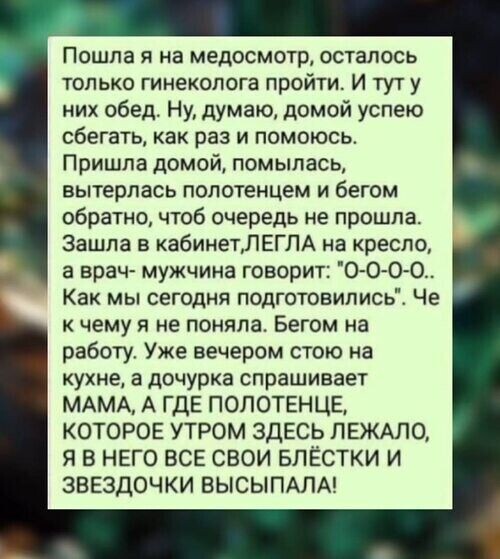 Пошла я на медосмотр, осталось только гинеколога пройти. И тут у них обед. Ну, думаю, домой успею сбегать, как раз и помоюсь. Пришла домой, помылась, вытерлась полотенцем и бегом обратно, чтоб очередь не прошла. Зашла в кабинет, ЛЕГЛА на кресло, а врач- мужчина говорит: 