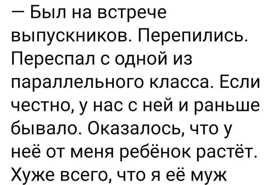 — Был на встрече выпускников. Перепились. Переспал с одной из параллельного класса. Если честно, у нас с ней и раньше бывало. Оказалось, что у неё от меня ребёнок растёт. Хуже всего, что я её муж