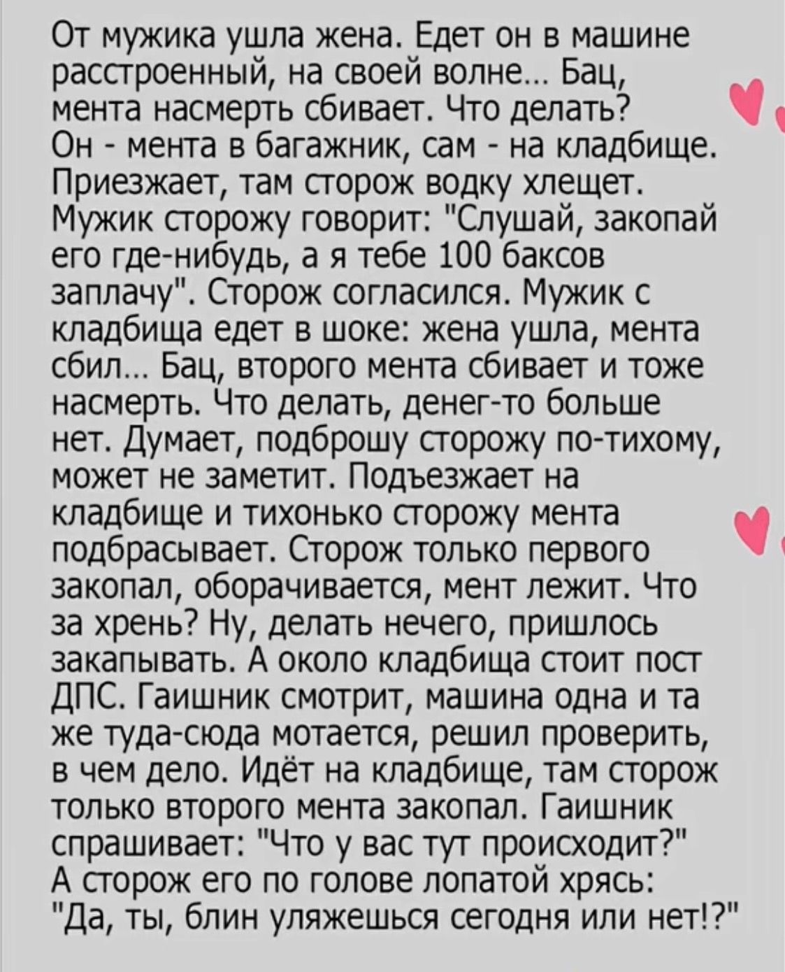 От мужика ушла жена. Едет он в машине расстроенный, на своей волне... Бац, мента насмерть сбивает. Что делать? Он - мента в багажник, сам - на кладбище. Приезжает, там сторож водку хлещет. Мужик сторожу говорит: 