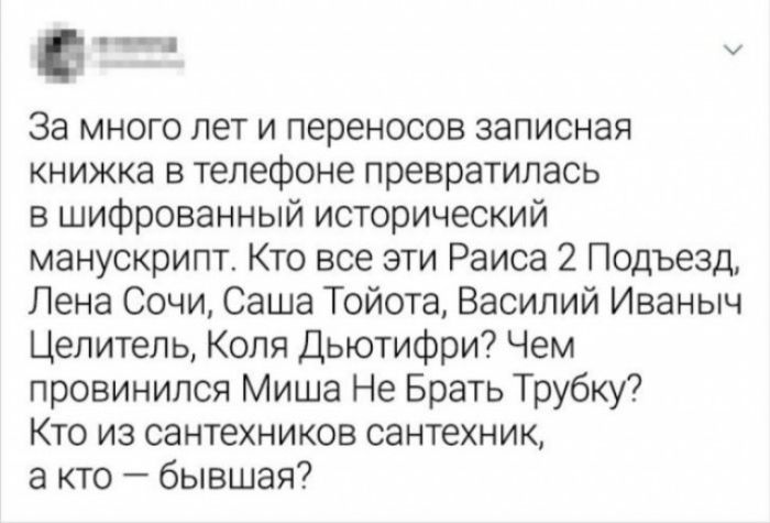 За много лет и переносов записная книжка в телефоне превратилась в шифрованный исторический манускрипт. Кто все эти Раиса 2 Подъезд, Лена Сочи, Саша Тойота, Василий Иваныч Целитель, Коля Дьютифри? Чем провинился Миша Не Брать Трубку? Кто из сантехников сантехник, а кто — бывшая?