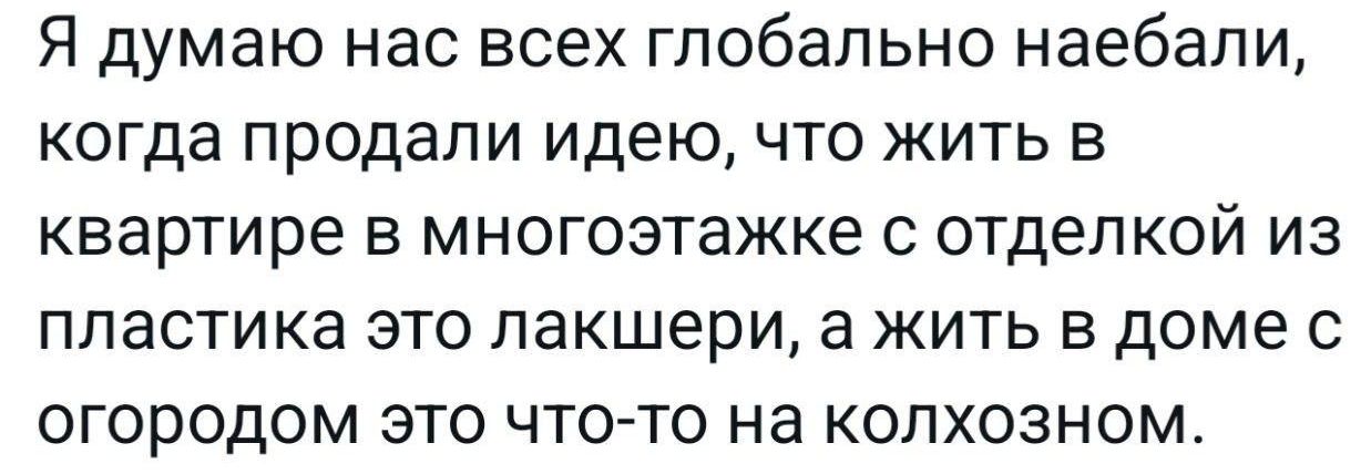 Я думаю нас всех глобально наебали, когда продали идею, что жить в квартире в многоэтажке с отделкой из пластика это лакшери, а жить в доме с огородом это что-то на колхозном.